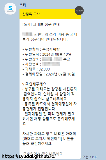 [쏘카] 과태료 청구 안내 회원님의 쏘카 이용 중 과태료가 청구되어 안내드립니다. 청구된 과태료는 감경된 사전통지 금액입니다. 연체될 시 감경이 적용되지 않으니 참고해주세요. 등록된 카드에서 결제예정일에 자동결제가 진행됩니다. 결제예정일 전 미리 결제가 필요하시면 채팅 상담으로 문의해주세요.